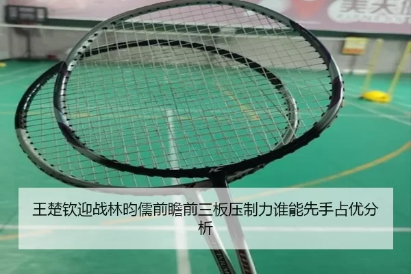 王楚钦迎战林昀儒前瞻前三板压制力谁能先手占优分析
